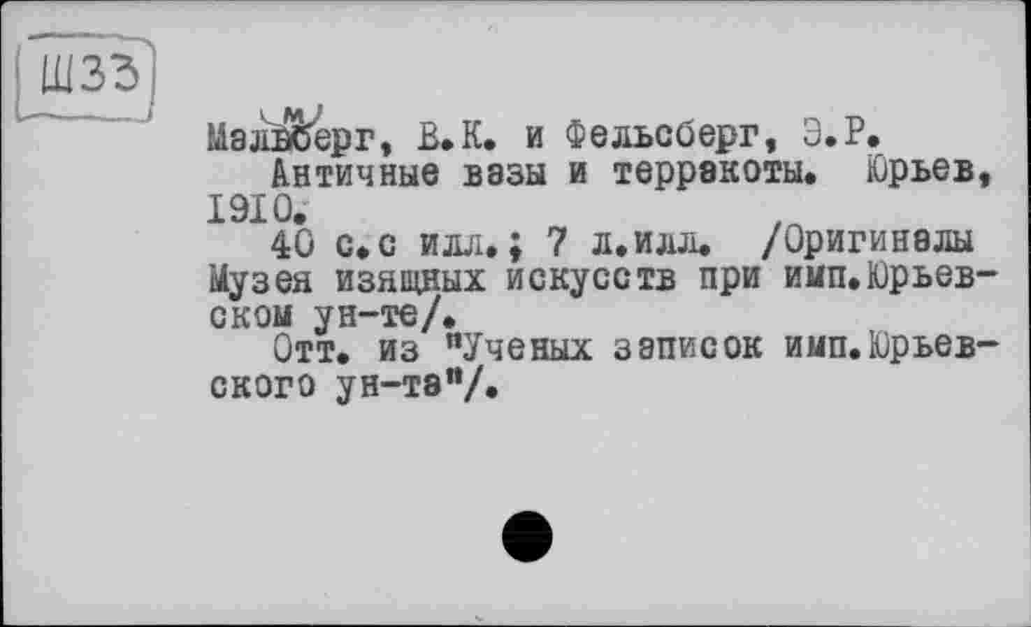 ﻿W33J
МалЙ/ерг, В.К. и Фельсберг, Э.Р.
Античные вазы и терракоты. Юрьев 1910.
40 с.с илл.; 7 л.илл. /Оригиналы Музея изящных искусств при имп. Юрьев оком ун-те/.
Отт. из "Ученых записок имп.Юрьев СКОГО ун-тэ"/.